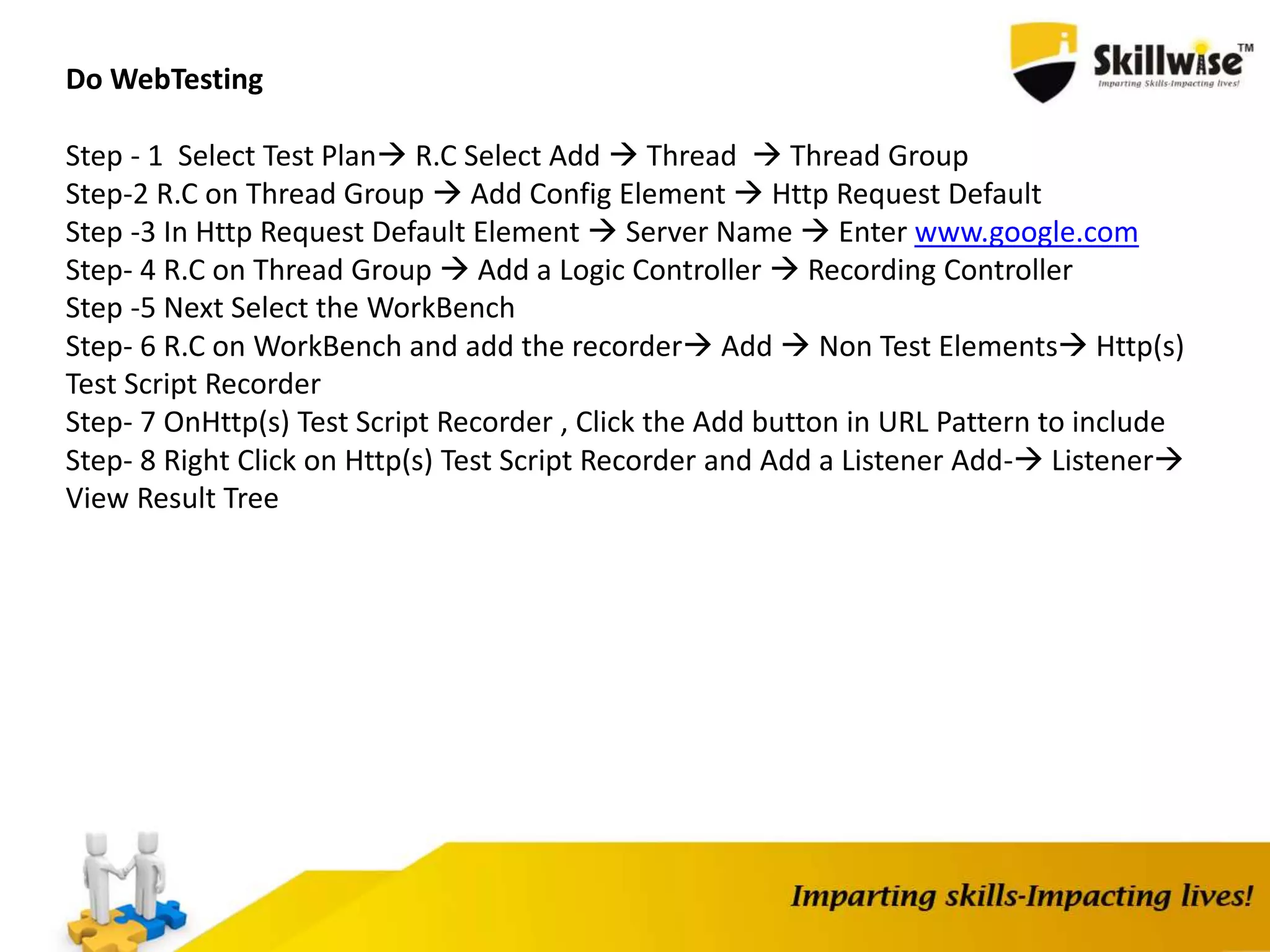 Do WebTesting
Step - 1 Select Test Plan R.C Select Add  Thread  Thread Group
Step-2 R.C on Thread Group  Add Config Element  Http Request Default
Step -3 In Http Request Default Element  Server Name  Enter www.google.com
Step- 4 R.C on Thread Group  Add a Logic Controller  Recording Controller
Step -5 Next Select the WorkBench
Step- 6 R.C on WorkBench and add the recorder Add  Non Test Elements Http(s)
Test Script Recorder
Step- 7 OnHttp(s) Test Script Recorder , Click the Add button in URL Pattern to include
Step- 8 Right Click on Http(s) Test Script Recorder and Add a Listener Add- Listener
View Result Tree
 