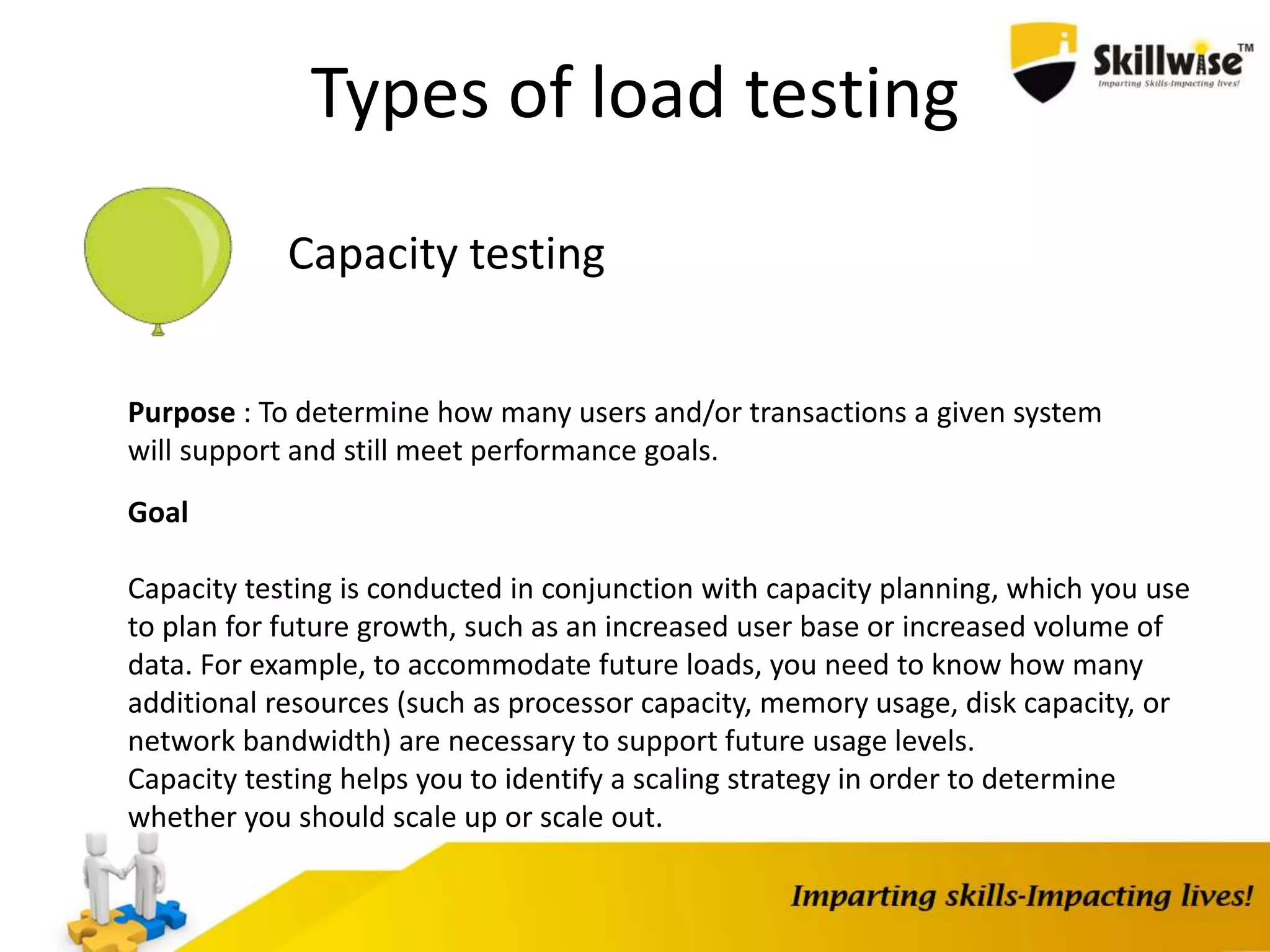 Types of load testing
Capacity testing
Purpose : To determine how many users and/or transactions a given system
will support and still meet performance goals.
Goal
Capacity testing is conducted in conjunction with capacity planning, which you use
to plan for future growth, such as an increased user base or increased volume of
data. For example, to accommodate future loads, you need to know how many
additional resources (such as processor capacity, memory usage, disk capacity, or
network bandwidth) are necessary to support future usage levels.
Capacity testing helps you to identify a scaling strategy in order to determine
whether you should scale up or scale out.
 