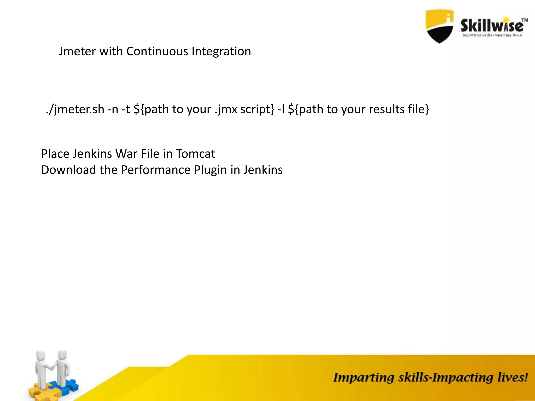 Jmeter with Continuous Integration
./jmeter.sh -n -t ${path to your .jmx script} -l ${path to your results file}
Place Jenkins War File in Tomcat
Download the Performance Plugin in Jenkins
 