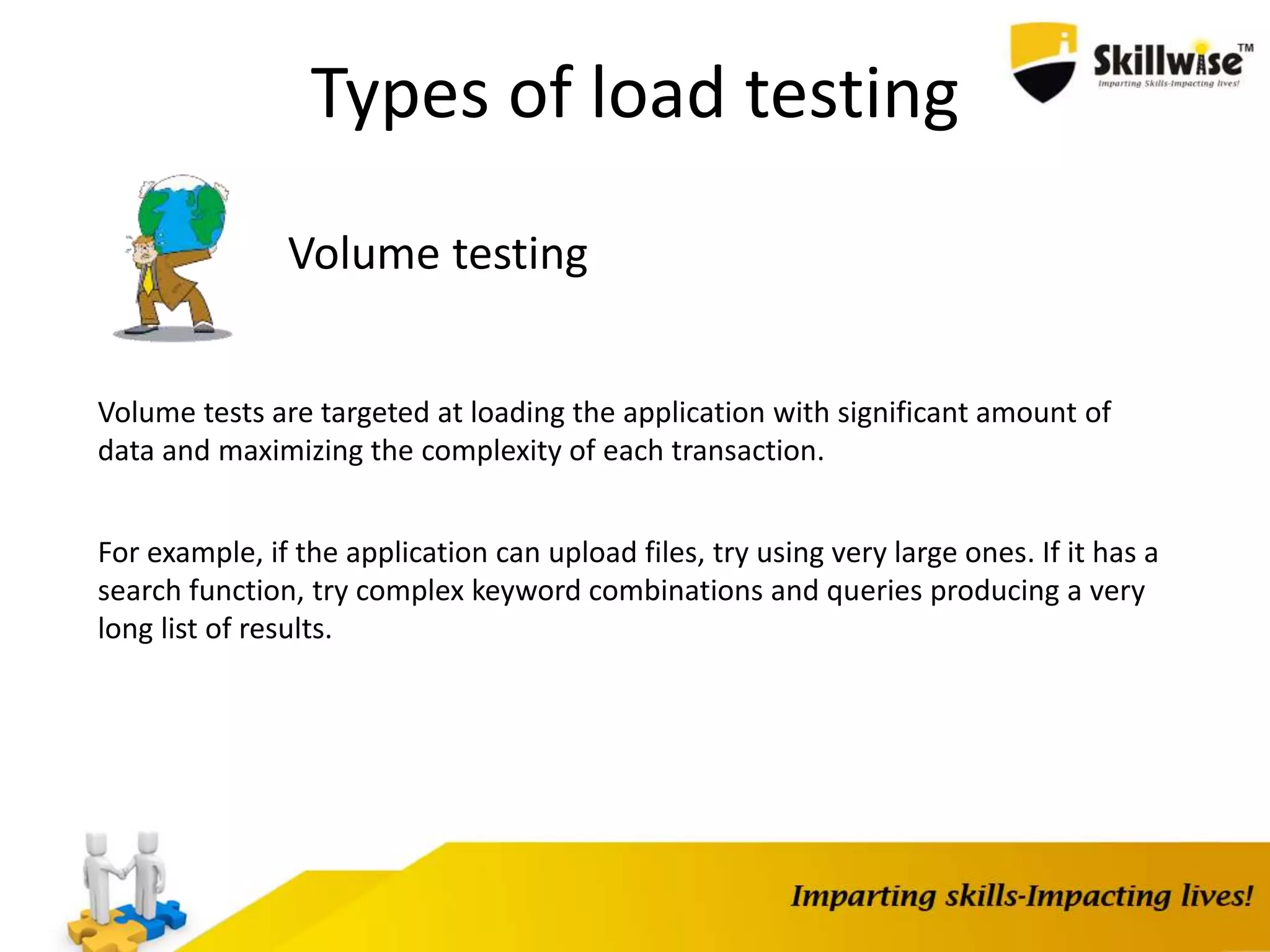 Types of load testing
Volume testing
Volume tests are targeted at loading the application with significant amount of
data and maximizing the complexity of each transaction.
For example, if the application can upload files, try using very large ones. If it has a
search function, try complex keyword combinations and queries producing a very
long list of results.
 