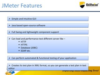 JMeter Features
 Simple and Intuitive GUI
 Java based open-source software
 Full Swing and lightweight component support
 Can load and performance test different server like –
 HTTP
 HTTPS
 Database (JDBC)
 SOAP etc.
 Can perform automated & functional testing of your application
 Creates its test plan in XML format, so you can generate a test plan in text
editor
 