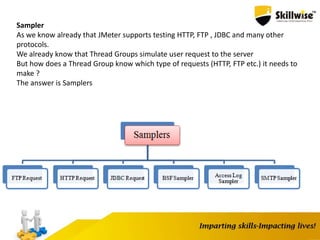 Sampler
As we know already that JMeter supports testing HTTP, FTP , JDBC and many other
protocols.
We already know that Thread Groups simulate user request to the server
But how does a Thread Group know which type of requests (HTTP, FTP etc.) it needs to
make ?
The answer is Samplers
 