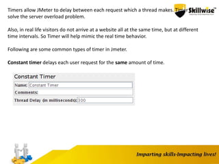 Timers allow JMeter to delay between each request which a thread makes. Timer can
solve the server overload problem.
Also, in real life visitors do not arrive at a website all at the same time, but at different
time intervals. So Timer will help mimic the real time behavior.
Following are some common types of timer in Jmeter.
Constant timer delays each user request for the same amount of time.
 
