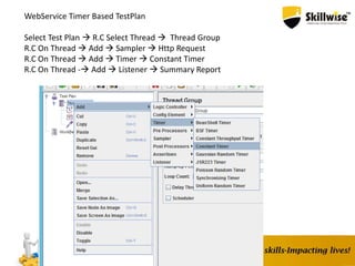 WebService Timer Based TestPlan
Select Test Plan  R.C Select Thread  Thread Group
R.C On Thread  Add  Sampler  Http Request
R.C On Thread  Add  Timer  Constant Timer
R.C On Thread - Add  Listener  Summary Report
 