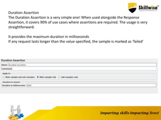 Duration Assertion
The Duration Assertion is a very simple one! When used alongside the Response
Assertion, it covers 90% of use cases where assertions are required. The usage is very
straightforward.
It provides the maximum duration in milliseconds
If any request lasts longer than the value specified, the sample is marked as ‘failed’
 