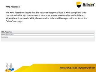 XML Assertion
The XML Assertion checks that the returned response body is XML-compliant. Only
the syntax is checked - any external resources are not downloaded and validated.
When there is an invalid XML, the reason for failure will be reported in an ‘Assertion
Failure’ message.
 