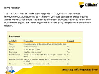 HTML Assertion
The HTML Assertion checks that the response HTML syntax is a well-formed
HTML/XHTML/XML document. So it’s handy if your web application or site requires
zero HTML validation errors. The majority of modern browsers are able to render even
invalid HTML pages - but search engine robots or 3rd-party integrations may not be so
tolerant.
 