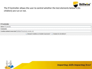 The If Controller allows the user to control whether the test elements below it (its
children) are run or not.
 