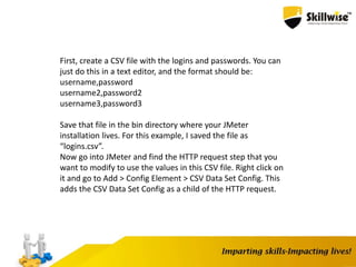 First, create a CSV file with the logins and passwords. You can
just do this in a text editor, and the format should be:
username,password
username2,password2
username3,password3
Save that file in the bin directory where your JMeter
installation lives. For this example, I saved the file as
“logins.csv”.
Now go into JMeter and find the HTTP request step that you
want to modify to use the values in this CSV file. Right click on
it and go to Add > Config Element > CSV Data Set Config. This
adds the CSV Data Set Config as a child of the HTTP request.
 