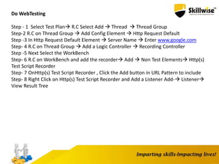Do WebTesting
Step - 1 Select Test Plan R.C Select Add  Thread  Thread Group
Step-2 R.C on Thread Group  Add Config Element  Http Request Default
Step -3 In Http Request Default Element  Server Name  Enter www.google.com
Step- 4 R.C on Thread Group  Add a Logic Controller  Recording Controller
Step -5 Next Select the WorkBench
Step- 6 R.C on WorkBench and add the recorder Add  Non Test Elements Http(s)
Test Script Recorder
Step- 7 OnHttp(s) Test Script Recorder , Click the Add button in URL Pattern to include
Step- 8 Right Click on Http(s) Test Script Recorder and Add a Listener Add- Listener
View Result Tree
 