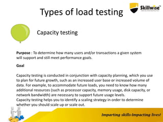 Types of load testing
Capacity testing
Purpose : To determine how many users and/or transactions a given system
will support and still meet performance goals.
Goal
Capacity testing is conducted in conjunction with capacity planning, which you use
to plan for future growth, such as an increased user base or increased volume of
data. For example, to accommodate future loads, you need to know how many
additional resources (such as processor capacity, memory usage, disk capacity, or
network bandwidth) are necessary to support future usage levels.
Capacity testing helps you to identify a scaling strategy in order to determine
whether you should scale up or scale out.
 