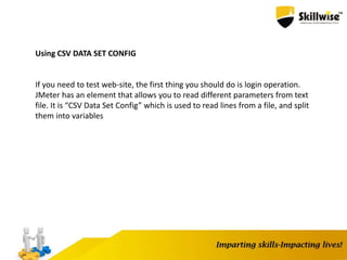 Using CSV DATA SET CONFIG
If you need to test web-site, the first thing you should do is login operation.
JMeter has an element that allows you to read different parameters from text
file. It is “CSV Data Set Config” which is used to read lines from a file, and split
them into variables
 