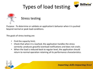 Types of load testing
Stress testing
Purpose : To determine or validate an application’s behavior when it is pushed
beyond normal or peak load conditions.
The goals of stress testing are:
• Find the capacity limit;
• Check that when it is reached, the application handles the stress
correctly: produces graceful overload notifications and does not crash;
• When the load is reduced back to regular level, the application should
return to normal operation retaining all its performance characteristics.
 