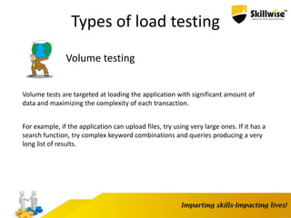 Types of load testing
Volume testing
Volume tests are targeted at loading the application with significant amount of
data and maximizing the complexity of each transaction.
For example, if the application can upload files, try using very large ones. If it has a
search function, try complex keyword combinations and queries producing a very
long list of results.
 
