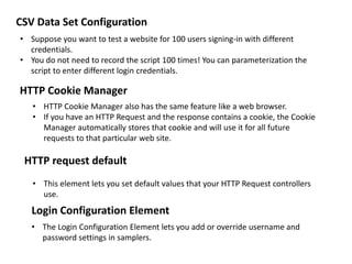 • Suppose you want to test a website for 100 users signing-in with different
credentials.
• You do not need to record the script 100 times! You can parameterization the
script to enter different login credentials.
CSV Data Set Configuration
HTTP Cookie Manager
• HTTP Cookie Manager also has the same feature like a web browser.
• If you have an HTTP Request and the response contains a cookie, the Cookie
Manager automatically stores that cookie and will use it for all future
requests to that particular web site.
HTTP request default
• This element lets you set default values that your HTTP Request controllers
use.
Login Configuration Element
• The Login Configuration Element lets you add or override username and
password settings in samplers.
 