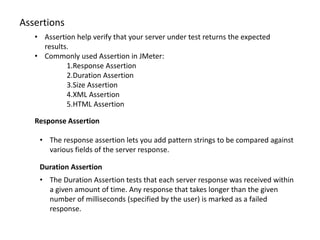 Assertions
• Assertion help verify that your server under test returns the expected
results.
• Commonly used Assertion in JMeter:
1.Response Assertion
2.Duration Assertion
3.Size Assertion
4.XML Assertion
5.HTML Assertion
Response Assertion
• The response assertion lets you add pattern strings to be compared against
various fields of the server response.
Duration Assertion
• The Duration Assertion tests that each server response was received within
a given amount of time. Any response that takes longer than the given
number of milliseconds (specified by the user) is marked as a failed
response.
 