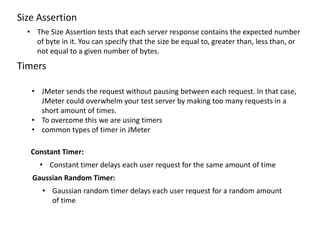 Size Assertion
• The Size Assertion tests that each server response contains the expected number
of byte in it. You can specify that the size be equal to, greater than, less than, or
not equal to a given number of bytes.
Timers
• JMeter sends the request without pausing between each request. In that case,
JMeter could overwhelm your test server by making too many requests in a
short amount of times.
• To overcome this we are using timers
• common types of timer in JMeter
Constant Timer:
• Constant timer delays each user request for the same amount of time
Gaussian Random Timer:
• Gaussian random timer delays each user request for a random amount
of time
 