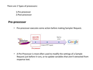 There are 2 Types of processors:
1.Pre-processor
2.Post-processor
Pre-processor
• Pre-processor executes some action before making Sampler Request.
• A Pre-Processor is most often used to modify the settings of a Sample
Request just before it runs, or to update variables that aren't extracted from
response text.
 