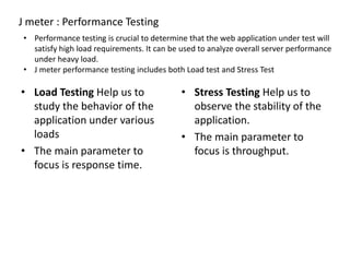 J meter : Performance Testing
• Performance testing is crucial to determine that the web application under test will
satisfy high load requirements. It can be used to analyze overall server performance
under heavy load.
• J meter performance testing includes both Load test and Stress Test
• Load Testing Help us to
study the behavior of the
application under various
loads
• The main parameter to
focus is response time.
• Stress Testing Help us to
observe the stability of the
application.
• The main parameter to
focus is throughput.
 