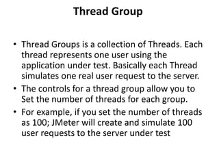 Thread Group
• Thread Groups is a collection of Threads. Each
thread represents one user using the
application under test. Basically each Thread
simulates one real user request to the server.
• The controls for a thread group allow you to
Set the number of threads for each group.
• For example, if you set the number of threads
as 100; JMeter will create and simulate 100
user requests to the server under test
 