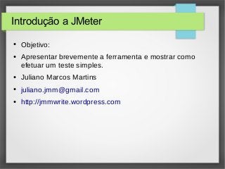 Introdução a JMeter
● Objetivo:
● Apresentar brevemente a ferramenta e mostrar como
efetuar um teste simples.
● Juliano Marcos Martins
● juliano.jmm@gmail.com
● http://jmmwrite.wordpress.com
 
