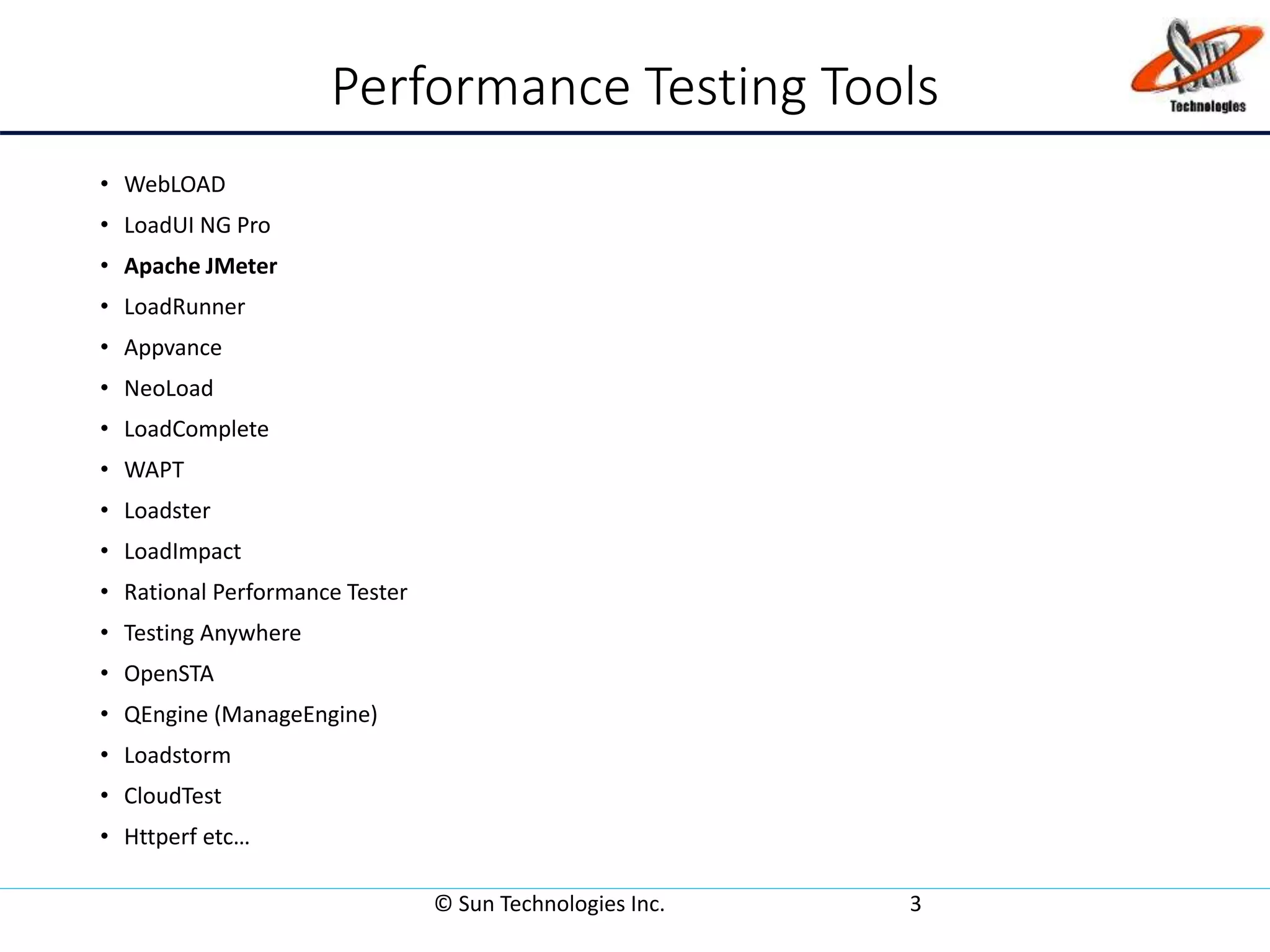 Performance Testing Tools
• WebLOAD
• LoadUI NG Pro
• Apache JMeter
• LoadRunner
• Appvance
• NeoLoad
• LoadComplete
• WAPT
• Loadster
• LoadImpact
• Rational Performance Tester
• Testing Anywhere
• OpenSTA
• QEngine (ManageEngine)
• Loadstorm
• CloudTest
• Httperf etc…
© Sun Technologies Inc. 3
 