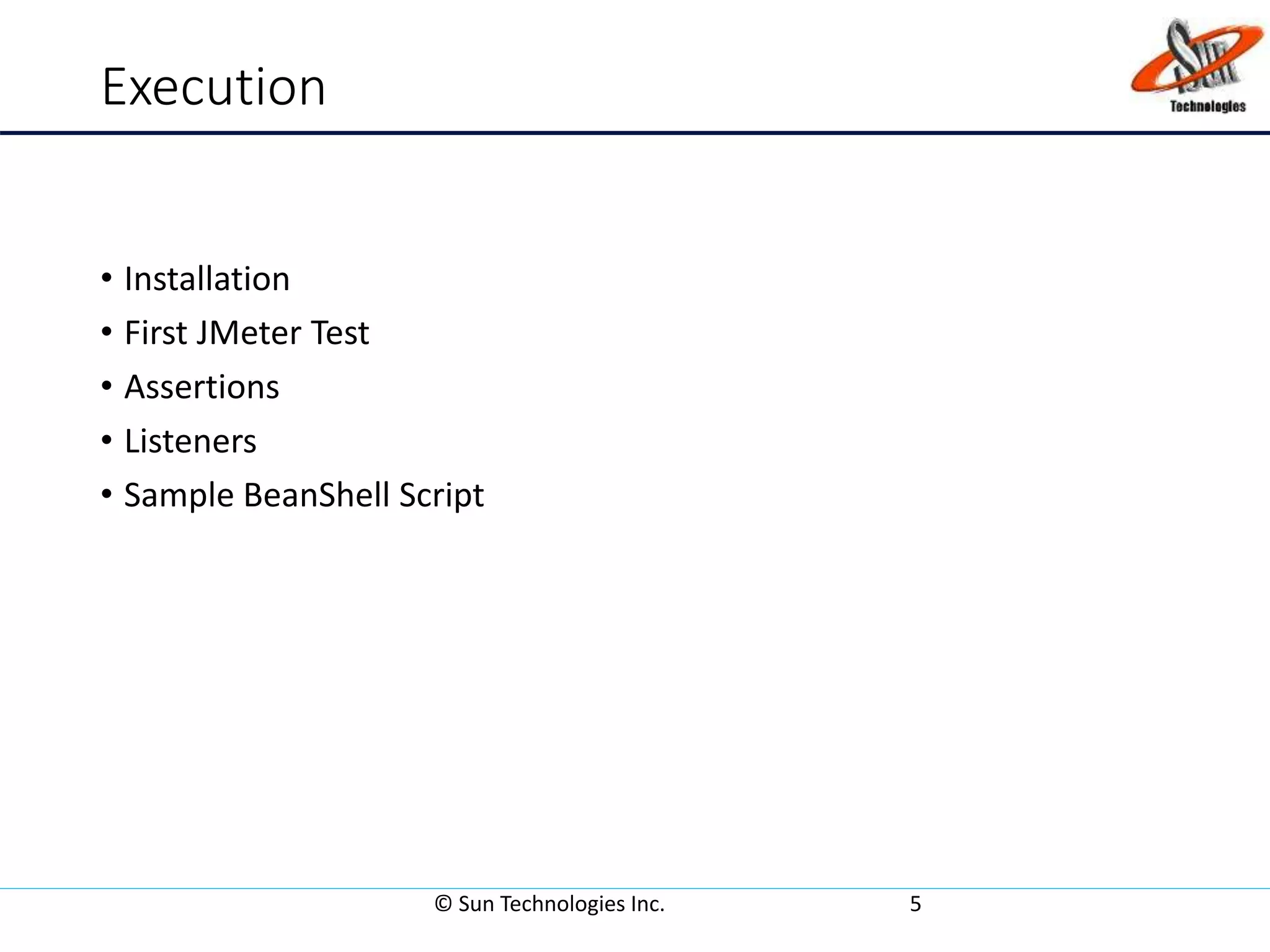 Execution
• Installation
• First JMeter Test
• Assertions
• Listeners
• Sample BeanShell Script
© Sun Technologies Inc. 5
 