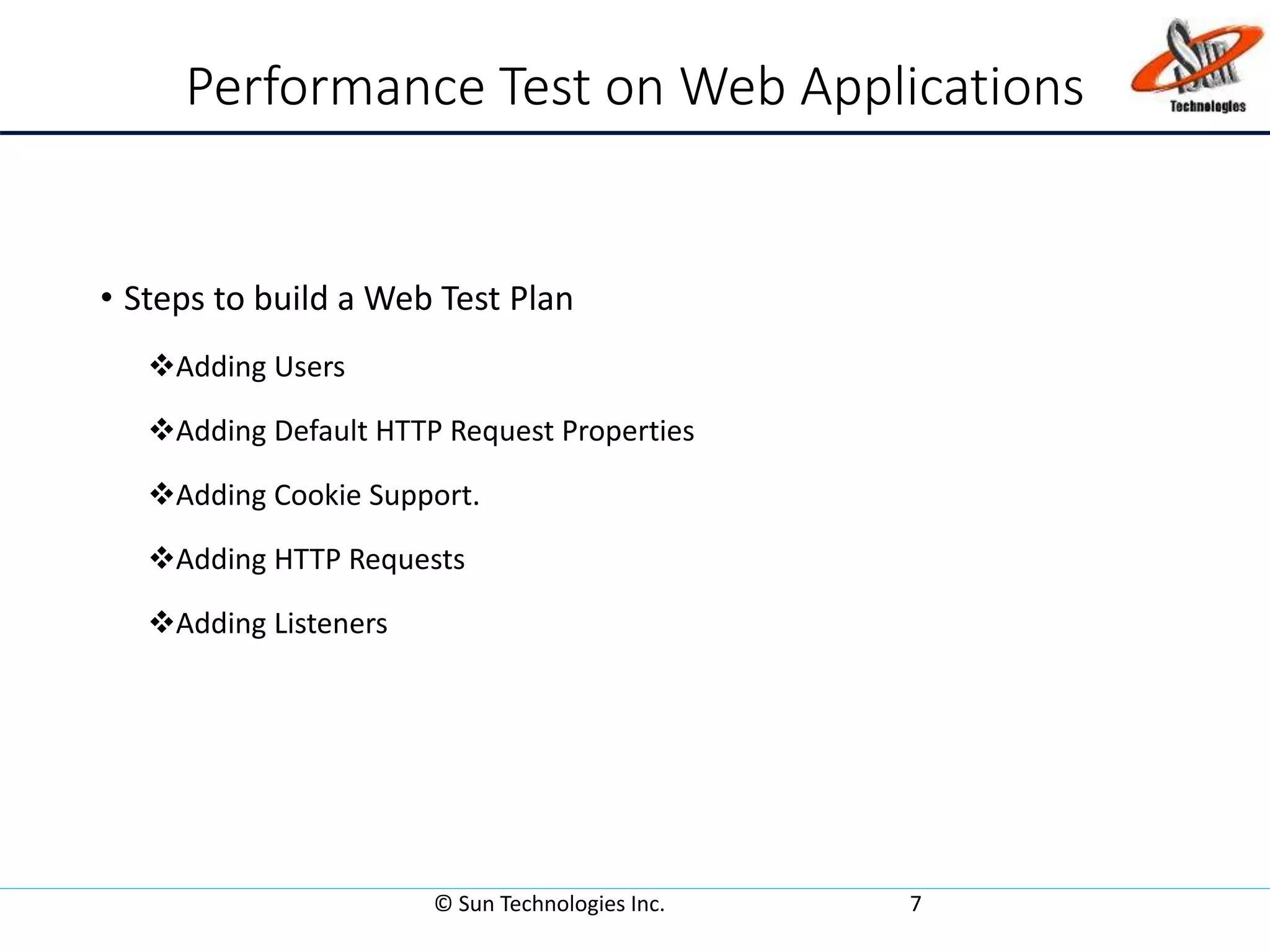 Performance Test on Web Applications
• Steps to build a Web Test Plan
Adding Users
Adding Default HTTP Request Properties
Adding Cookie Support.
Adding HTTP Requests
Adding Listeners
© Sun Technologies Inc. 7
 