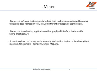 JMeter
• JMeter is a software that can perform load test, performance-oriented business
functional test, regression test, etc., on different protocols or technologies.
• JMeter is a Java desktop application with a graphical interface that uses the
Swing graphical API.
• It can therefore run on any environment / workstation that accepts a Java virtual
machine, for example − Windows, Linux, Mac, etc.
© Sun Technologies Inc. 4
 
