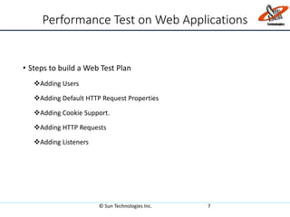 Performance Test on Web Applications
• Steps to build a Web Test Plan
Adding Users
Adding Default HTTP Request Properties
Adding Cookie Support.
Adding HTTP Requests
Adding Listeners
© Sun Technologies Inc. 7
 