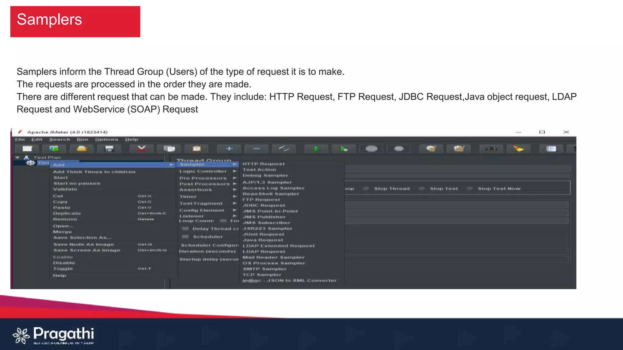 Samplers
Samplers inform the Thread Group (Users) of the type of request it is to make.
The requests are processed in the order they are made.
There are different request that can be made. They include: HTTP Request, FTP Request, JDBC Request,Java object request, LDAP
Request and WebService (SOAP) Request
 