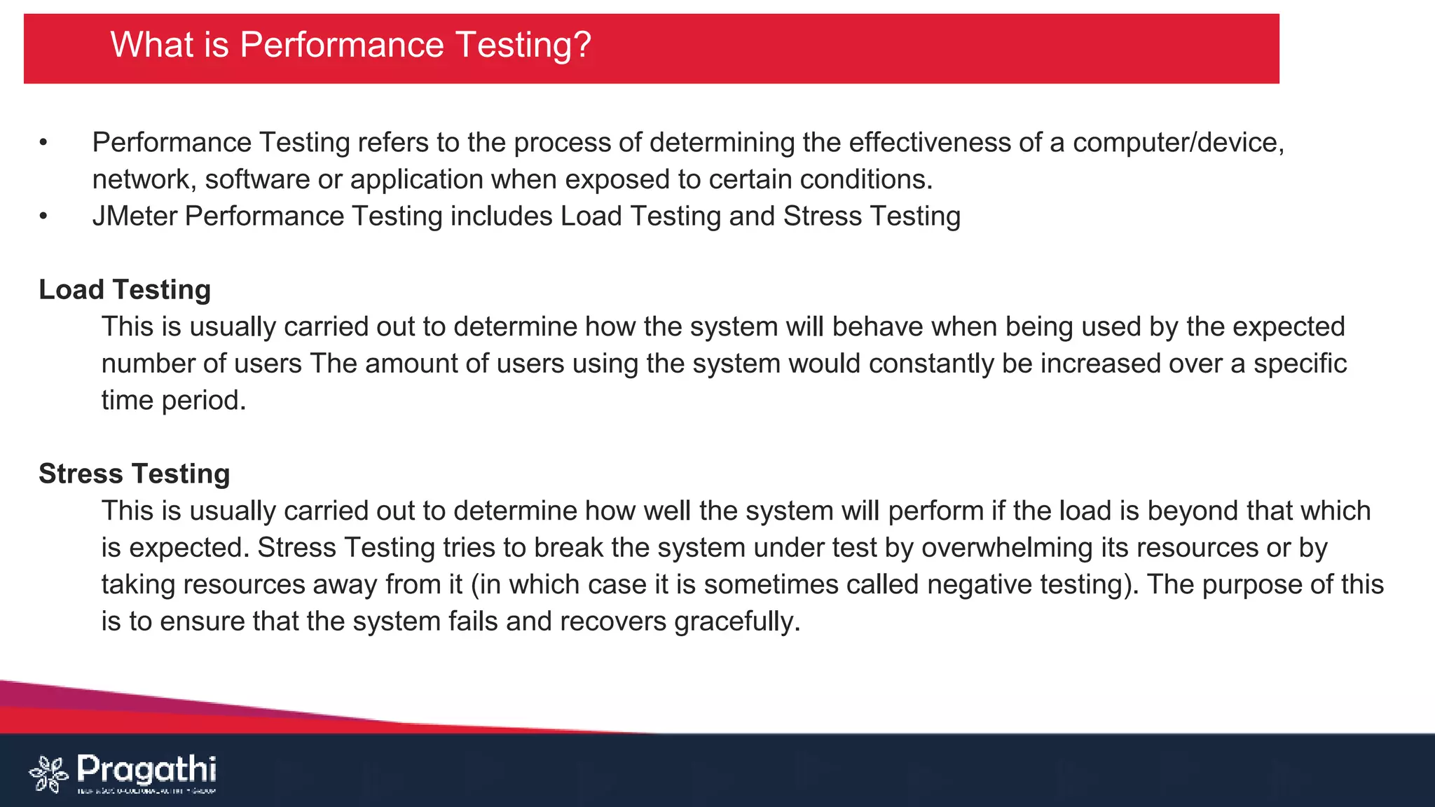 What is Performance Testing?
• Performance Testing refers to the process of determining the effectiveness of a computer/device,
network, software or application when exposed to certain conditions.
• JMeter Performance Testing includes Load Testing and Stress Testing
Load Testing
This is usually carried out to determine how the system will behave when being used by the expected
number of users The amount of users using the system would constantly be increased over a specific
time period.
Stress Testing
This is usually carried out to determine how well the system will perform if the load is beyond that which
is expected. Stress Testing tries to break the system under test by overwhelming its resources or by
taking resources away from it (in which case it is sometimes called negative testing). The purpose of this
is to ensure that the system fails and recovers gracefully.
 