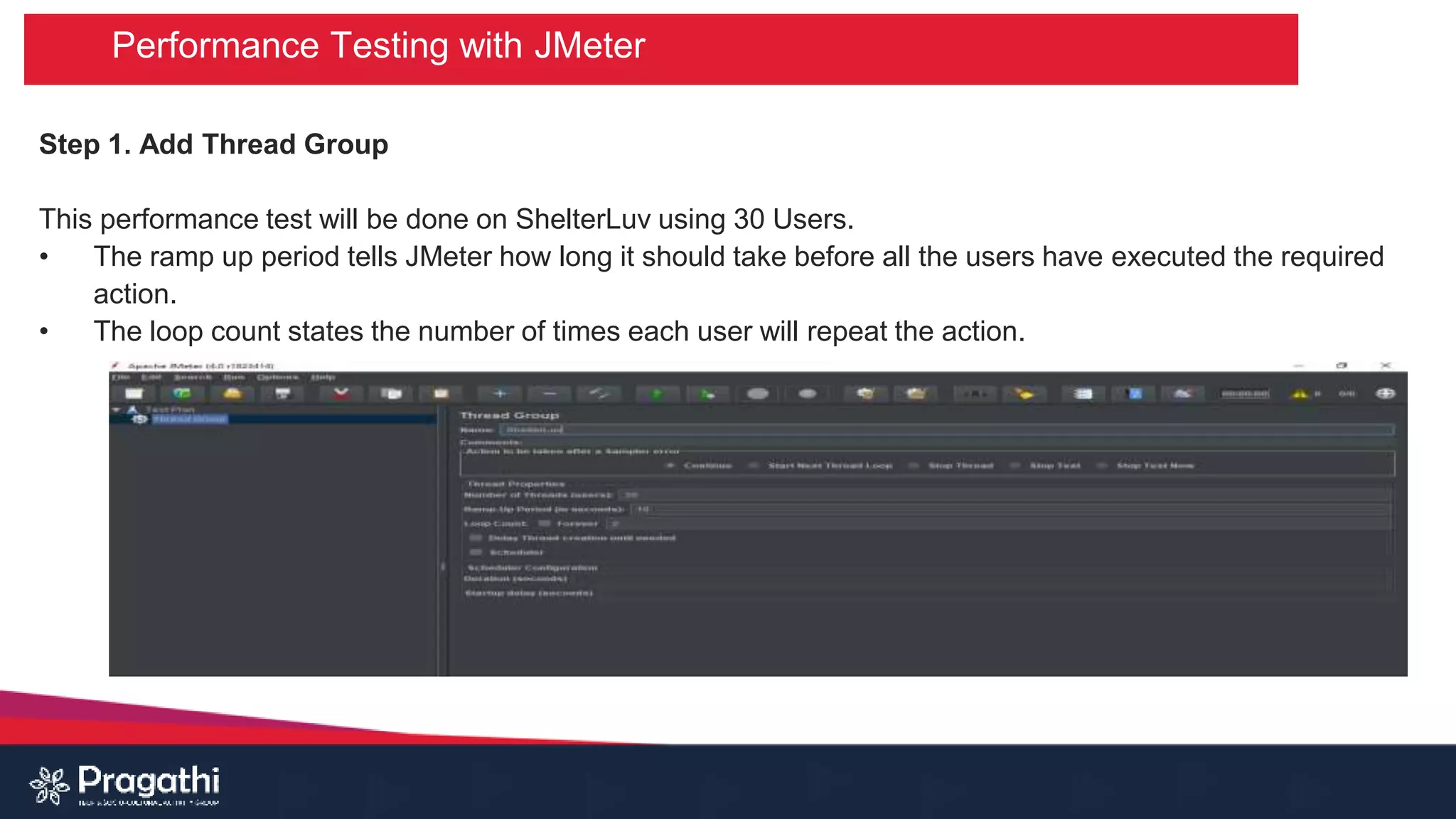 Performance Testing with JMeter
Step 1. Add Thread Group
This performance test will be done on ShelterLuv using 30 Users.
• The ramp up period tells JMeter how long it should take before all the users have executed the required
action.
• The loop count states the number of times each user will repeat the action.
 