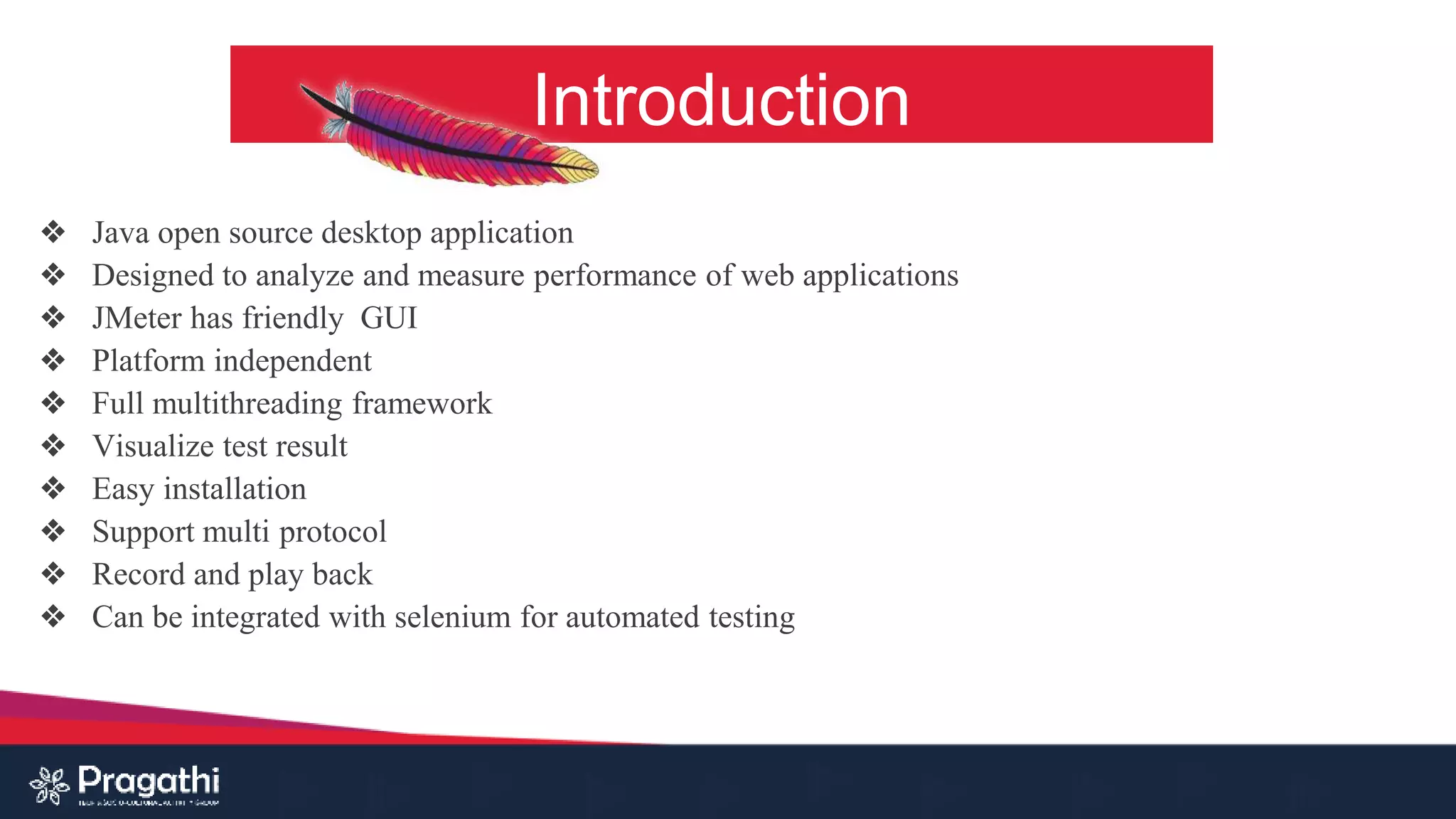 Introduction
❖ Java open source desktop application
❖ Designed to analyze and measure performance of web applications
❖ JMeter has friendly GUI
❖ Platform independent
❖ Full multithreading framework
❖ Visualize test result
❖ Easy installation
❖ Support multi protocol
❖ Record and play back
❖ Can be integrated with selenium for automated testing
 