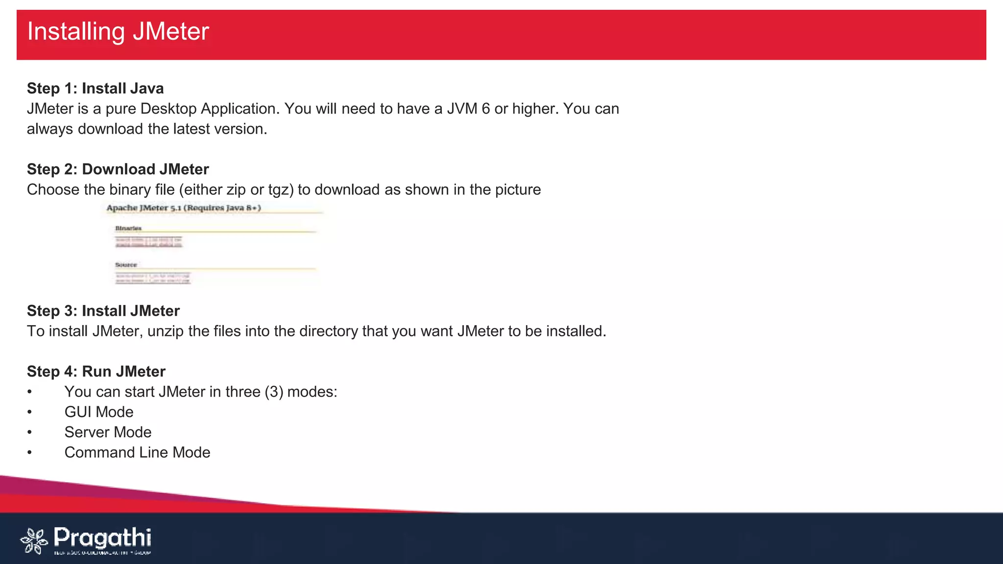 Installing JMeter
Step 1: Install Java
JMeter is a pure Desktop Application. You will need to have a JVM 6 or higher. You can
always download the latest version.
Step 2: Download JMeter
Choose the binary file (either zip or tgz) to download as shown in the picture
Step 3: Install JMeter
To install JMeter, unzip the files into the directory that you want JMeter to be installed.
Step 4: Run JMeter
• You can start JMeter in three (3) modes:
• GUI Mode
• Server Mode
• Command Line Mode
 