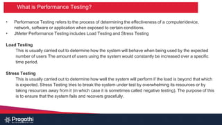 What is Performance Testing?
• Performance Testing refers to the process of determining the effectiveness of a computer/device,
network, software or application when exposed to certain conditions.
• JMeter Performance Testing includes Load Testing and Stress Testing
Load Testing
This is usually carried out to determine how the system will behave when being used by the expected
number of users The amount of users using the system would constantly be increased over a specific
time period.
Stress Testing
This is usually carried out to determine how well the system will perform if the load is beyond that which
is expected. Stress Testing tries to break the system under test by overwhelming its resources or by
taking resources away from it (in which case it is sometimes called negative testing). The purpose of this
is to ensure that the system fails and recovers gracefully.
 