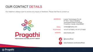 OUR CONTACT DETAILS
Our helpline is always open to receive any inquiry or feedback. Please feel free to contact us
Livares Technologies Pvt Ltd
5th Floor, Yamuna Building
Technopark Phase III Campus
Trivandrum, Kerala, India-695581
www.livares.com
contact@livares.com
+91-471-2710003 | +91-471-2710004
@livaresofficial
www.facebook.com/livaresofficial
ADDRESS:
EMAIL:
TELEPHONE:
WEBSITE:
 