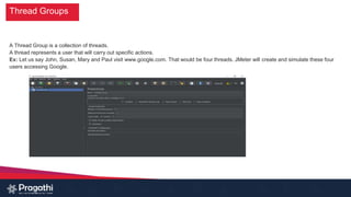 Thread Groups
A Thread Group is a collection of threads.
A thread represents a user that will carry out specific actions.
Ex: Let us say John, Susan, Mary and Paul visit www.google.com. That would be four threads. JMeter will create and simulate these four
users accessing Google.
 