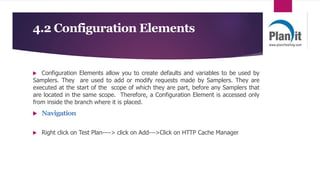 4.2 Configuration Elements
 Configuration Elements allow you to create defaults and variables to be used by
Samplers. They are used to add or modify requests made by Samplers. They are
executed at the start of the scope of which they are part, before any Samplers that
are located in the same scope. Therefore, a Configuration Element is accessed only
from inside the branch where it is placed.
 Navigation
 Right click on Test Plan----> click on Add--->Click on HTTP Cache Manager
 