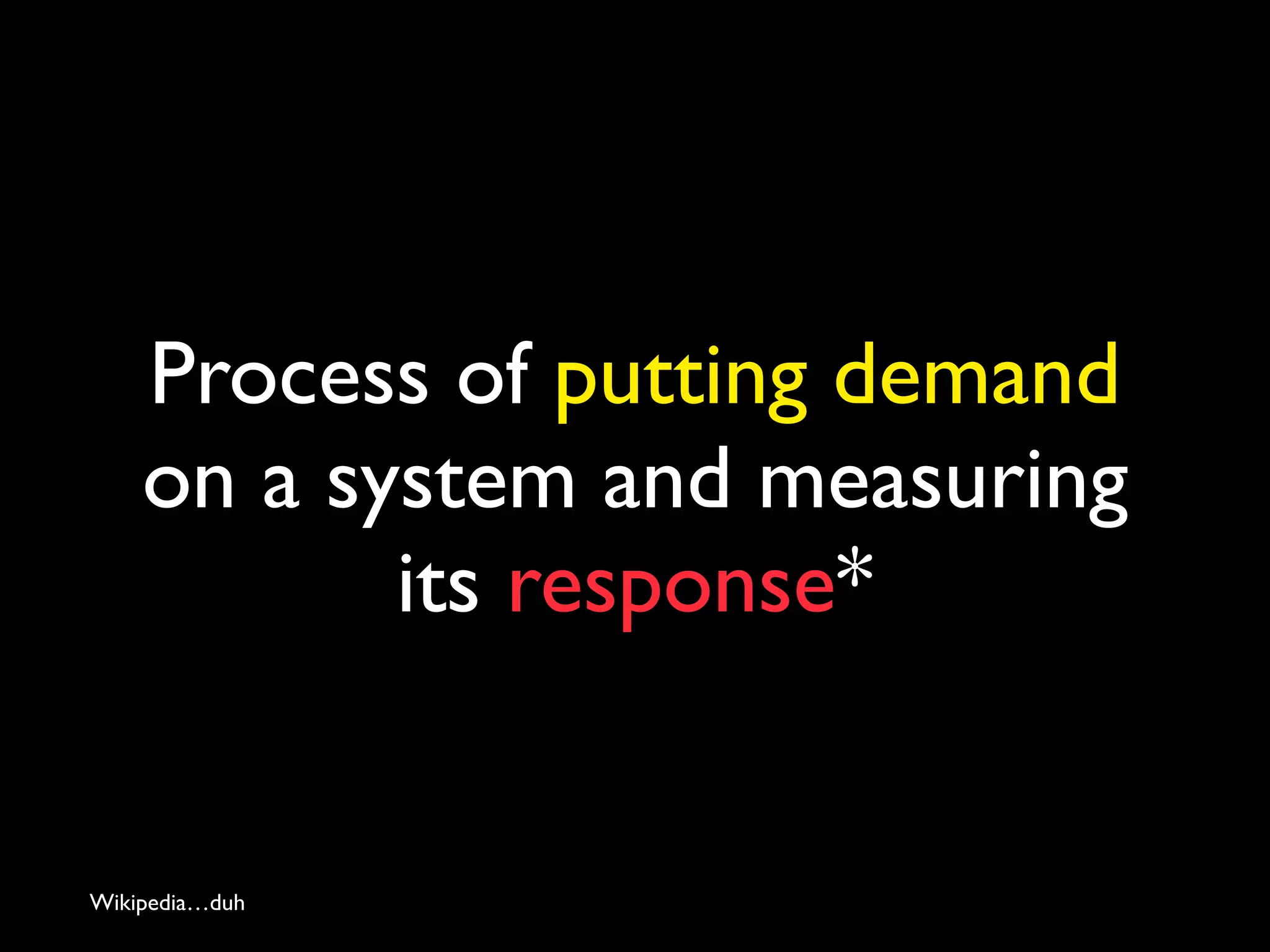 Process of putting demand
on a system and measuring
its response*
Wikipedia…duh