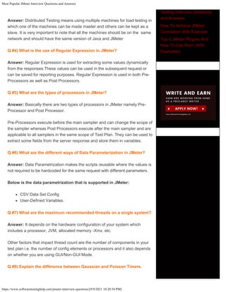 Most Popular JMeter Interview Questions and Answers
https://www.softwaretestinghelp.com/jmeter-interview-questions/[9/9/2021 10:20:54 PM]
Answer: Distributed Testing means using multiple machines for load testing in
which one of the machines can be made master and others can be kept as a
slave. It is very important to note that all the machines should be on the same
network and should have the same version of Java and JMeter
Q #4) What is the use of Regular Expression in JMeter?
Answer: Regular Expression is used for extracting some values dynamically
from the responses.These values can be used in the subsequent request or
can be saved for reporting purposes. Regular Expression is used in both Pre-
Processors as well as Post Processors.
Q #5) What are the types of processors in JMeter?
Answer: Basically there are two types of processors in JMeter namely Pre-
Processor and Post Processor.
Pre-Processors execute before the main sampler and can change the scope of
the sampler whereas Post Processors execute after the main sampler and are
applicable to all samplers in the same scope of Test Plan. They can be used to
extract some fields from the server response and store them in variables.
Q #6) What are the different ways of Data Parameterization in JMeter?
Answer: Data Parametrization makes the scripts reusable where the values is
not required to be hardcoded for the same request with different parameters.
Below is the data parametrization that is supported in JMeter:
CSV Data Set Config
User-Defined Variables.
Q #7) What are the maximum recommended threads on a single system?
Answer: It depends on the hardware configuration of your system which
includes a processor, JVM, allocated memory -Xmx, etc.
Other factors that impact thread count are the number of components in your
test plan i.e. the number of config elements or processors and it also depends
on whether you are using GUI/Non-GUI Mode.
Q #8) Explain the difference between Gaussian and Poisson Timers.
Join Our Team!
Testing Interview Questions
and Answers
How To Achieve JMeter
Correlation With Example
Top 5 JMeter Plugins And
How To Use them (With
Examples)
 