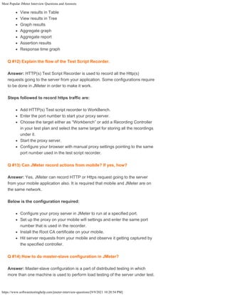 Most Popular JMeter Interview Questions and Answers
https://www.softwaretestinghelp.com/jmeter-interview-questions/[9/9/2021 10:20:54 PM]
View results in Table
View results in Tree
Graph results
Aggregate graph
Aggregate report
Assertion results
Response time graph
Q #12) Explain the flow of the Test Script Recorder.
Answer: HTTP(s) Test Script Recorder is used to record all the Http(s)
requests going to the server from your application. Some configurations require
to be done in JMeter in order to make it work.
Steps followed to record https traffic are:
Add HTTP(s) Test script recorder to WorkBench.
Enter the port number to start your proxy server.
Choose the target either as “Workbench” or add a Recording Controller
in your test plan and select the same target for storing all the recordings
under it.
Start the proxy server.
Configure your browser with manual proxy settings pointing to the same
port number used in the test script recorder.
Q #13) Can JMeter record actions from mobile? If yes, how?
Answer: Yes, JMeter can record HTTP or Https request going to the server
from your mobile application also. It is required that mobile and JMeter are on
the same network.
Below is the configuration required:
Configure your proxy server in JMeter to run at a specified port.
Set up the proxy on your mobile wifi settings and enter the same port
number that is used in the recorder.
Install the Root CA certificate on your mobile.
Hit server requests from your mobile and observe it getting captured by
the specified controller.
Q #14) How to do master-slave configuration in JMeter?
Answer: Master-slave configuration is a part of distributed testing in which
more than one machine is used to perform load testing of the server under test.
 