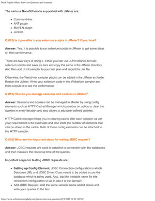 Most Popular JMeter Interview Questions and Answers
https://www.softwaretestinghelp.com/jmeter-interview-questions/[9/9/2021 10:20:54 PM]
The various Non-GUI mode supported with JMeter are:
Command-line
ANT plugin
MAVEN plugin
Jenkins
Q #18) Is it possible to run selenium scripts in JMeter? If yes, how?
Answer: Yes, it is possible to run selenium scripts in JMeter to get some ideas
on their performance.
There are two ways of doing it. Either you can use JUnit libraries to build
selenium scripts and save as Jars and copy the same in the JMeter directory.
And then add JUnit sampler to your test plan and import the Jar file.
Otherwise, the Webdriver sampler plugin can be added in the JMeter ext folder.
Restart the JMeter. Write your selenium code in the Webdriver sampler and
then execute it to see the performance.
Q #19) How do you manage sessions and cookies in JMeter?
Answer: Sessions and cookies can be managed in JMeter by using config
elements such as HTTP Cache Manager which provides an option to clear the
cookies in every iteration and also allows to add user-defined cookies.
HTTP Cache manager helps you in clearing cache after each iteration as per
your requirement in the load tests and also limits the number of elements that
can be stored in the cache. Both of these config elements can be attached to
the HTTP sampler.
Q #20) What are the important steps for testing JDBC request?
Answer: JDBC requests are used to establish a connection with the databases
and then measure the response time of the queries.
Important steps for testing JDBC requests are:
Setting up Config Element, JDBC Connection configuration in which
Database URL and JDBC Driver Class needs to be added as per the
database which is being used. Also, add the variable name for this
connection configuration so as to use it in the sampler.
Add JDBC Request. Add the same variable name added above and
write your queries to the test.
 