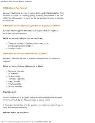 Most Popular JMeter Interview Questions and Answers
https://www.softwaretestinghelp.com/jmeter-interview-questions/[9/9/2021 10:20:54 PM]
Q #26) What is Tidy Parsing?
Answer: Tidy Parsing is a type of parsing that is used in Xpath extractor. If the
response is in pure XML then tidy parsing is not required whereas, in the case
of XHTML, it is mandatory to check the tidy parsing option in order to fetch the
correct results.
Q #27) What are the important plugins that are supported in JMeter?
Answer: JMeter supports different types of plugins which are helpful in
generating high-quality results.
Below are the major plugins that are supported:
Thread group plugin – Stepping thread group plugin.
Samplers plugins like Webdriver.
Listeners plugins.
Q #28) What are the types of the controller in JMeter?
Answer: Controllers are used in JMeter to control the flow of execution of
requests.
Below are the controllers that are used in JMeter:
Recording controller
IF controller
While controller
Transaction controller
Loop controller
Simple controller
Module controller
Conclusion
I’m sure that this article on JMeter interview questions would have helped to
enrich your knowledge on JMeter concepts to a great extent.
A thorough understanding of all the questions covered here would help you to
crack any interview confidently.
We wish you all the success!!!
 