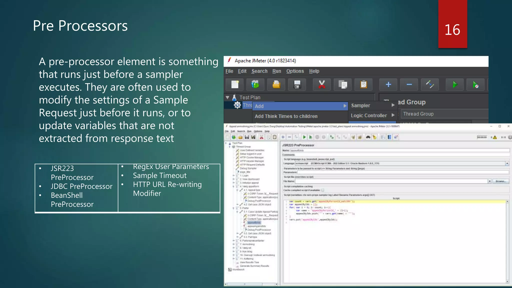 16Pre Processors
A pre-processor element is something
that runs just before a sampler
executes. They are often used to
modify the settings of a Sample
Request just before it runs, or to
update variables that are not
extracted from response text
• JSR223
PreProcessor
• JDBC PreProcessor
• BeanShell
PreProcessor
• RegEx User Parameters
• Sample Timeout
• HTTP URL Re-writing
Modifier
 