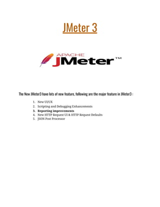 JMeter 3  
 
The New JMeter3 have lots of new feature, following are the major feature in JMeter3 : 
1. New UI/UX 
2. Scripting and Debugging Enhancements 
3. Reporting improvements 
4. New HTTP Request UI & HTTP Request Defaults 
5. JSON Post Processor 
 
 
 
 
 
 
 
 
 
 
 
 
 
 
 
 