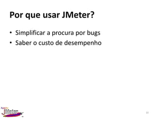 Por que usar JMeter?
• Simplificar a procura por bugs
• Saber o custo de desempenho




                                   10
 