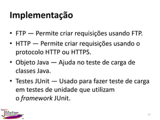 Implementação
• FTP — Permite criar requisições usando FTP.
• HTTP — Permite criar requisições usando o
  protocolo HTTP ou HTTPS.
• Objeto Java — Ajuda no teste de carga de
  classes Java.
• Testes JUnit — Usado para fazer teste de carga
  em testes de unidade que utilizam
  o framework JUnit.

                                               13
 