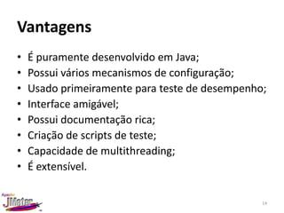 Vantagens
•   É puramente desenvolvido em Java;
•   Possui vários mecanismos de configuração;
•   Usado primeiramente para teste de desempenho;
•   Interface amigável;
•   Possui documentação rica;
•   Criação de scripts de teste;
•   Capacidade de multithreading;
•   É extensível.

                                                14
 