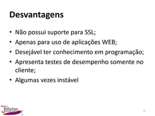 Desvantagens
• Não possui suporte para SSL;
• Apenas para uso de aplicações WEB;
• Desejável ter conhecimento em programação;
• Apresenta testes de desempenho somente no
  cliente;
• Algumas vezes instável



                                           15
 